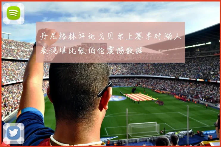丹尼格林评论戈贝尔上赛季对湖人表现堪比张伯伦震撼数据