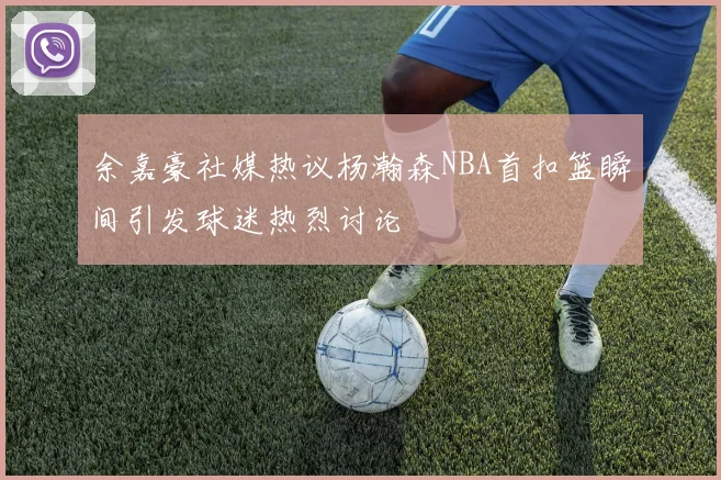 余嘉豪社媒热议杨瀚森NBA首扣篮瞬间引发球迷热烈讨论