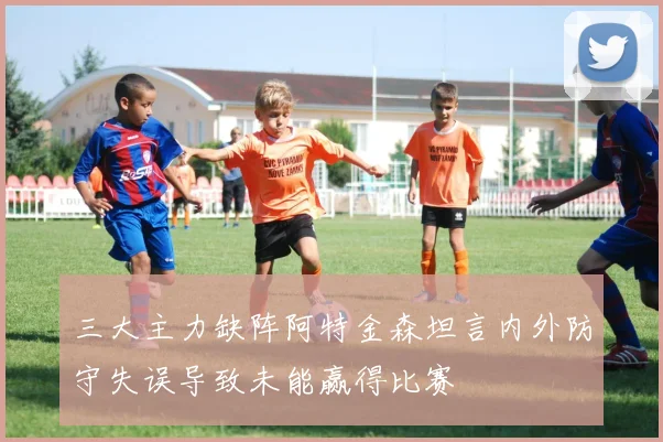 三大主力缺阵阿特金森坦言内外防守失误导致未能赢得比赛