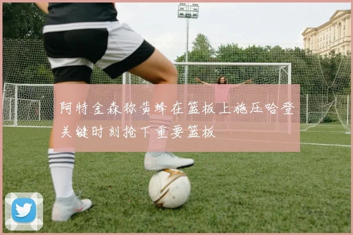 阿特金森称黄蜂在篮板上施压哈登关键时刻抢下重要篮板