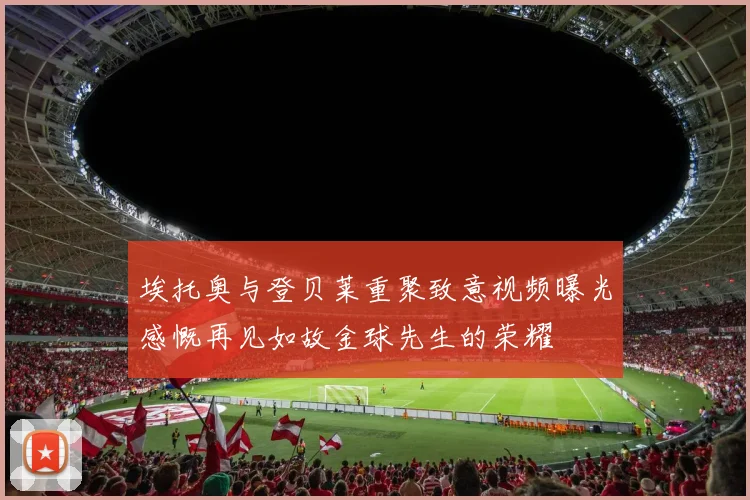 埃托奥与登贝莱重聚致意视频曝光感慨再见如故金球先生的荣耀