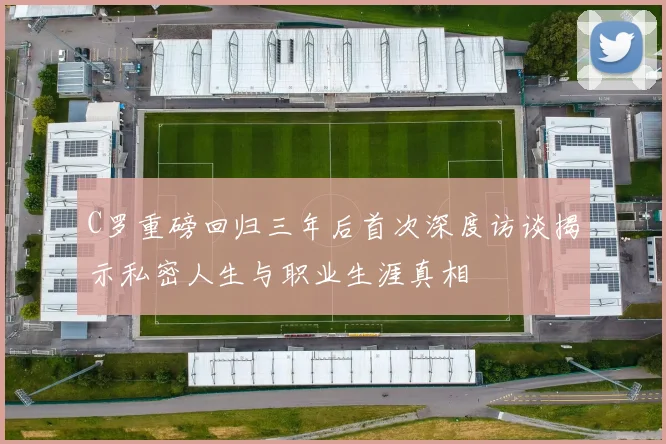 C罗重磅回归三年后首次深度访谈揭示私密人生与职业生涯真相