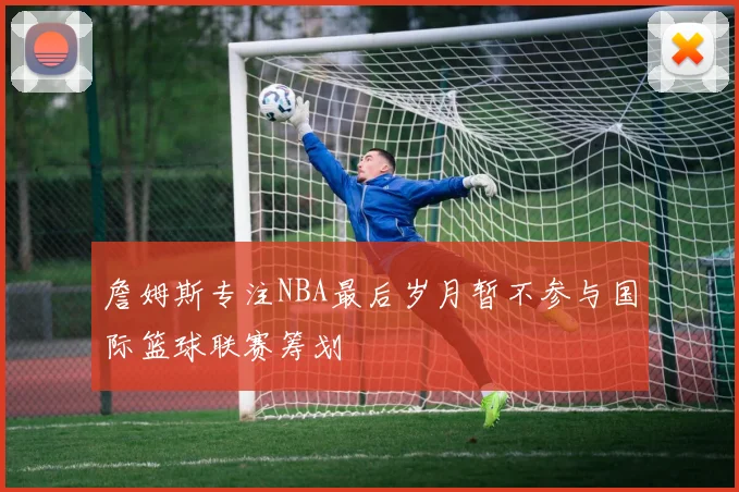 詹姆斯专注NBA最后岁月暂不参与国际篮球联赛筹划