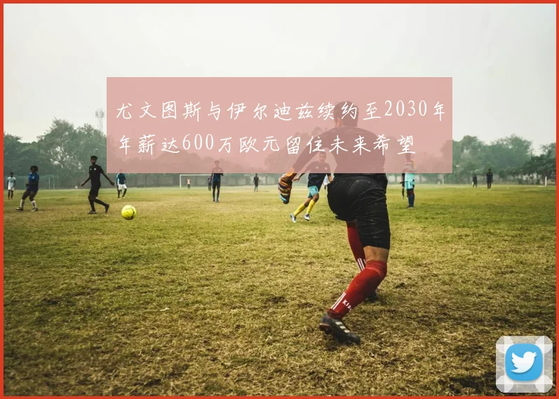尤文图斯与伊尔迪兹续约至2030年年薪达600万欧元留住未来希望