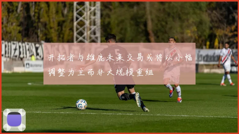 开拓者与雄鹿未来交易或将以小幅调整为主而非大规模重组