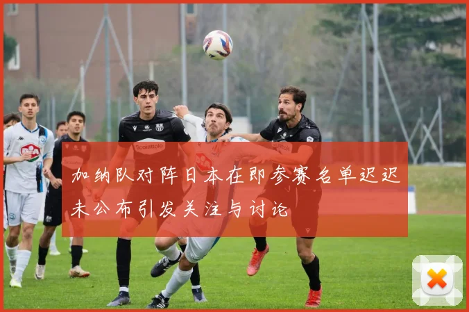 加纳队对阵日本在即参赛名单迟迟未公布引发关注与讨论