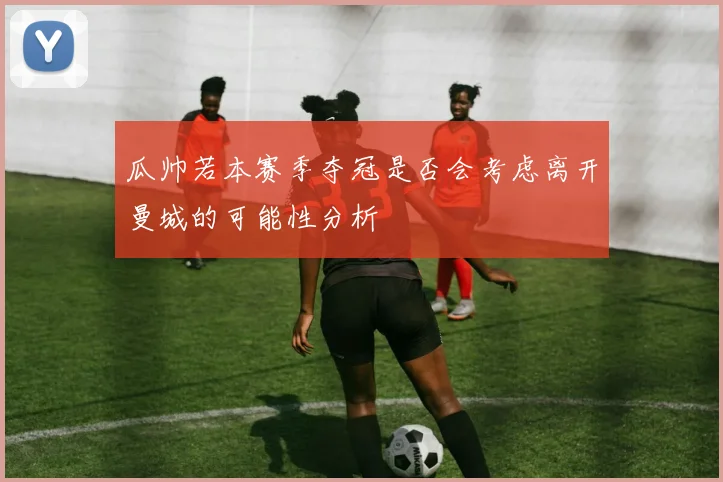 瓜帅若本赛季夺冠是否会考虑离开曼城的可能性分析