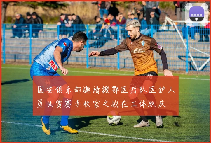 国安俱乐部邀请援鄂医疗队医护人员共赏赛季收官之战在工体欢庆