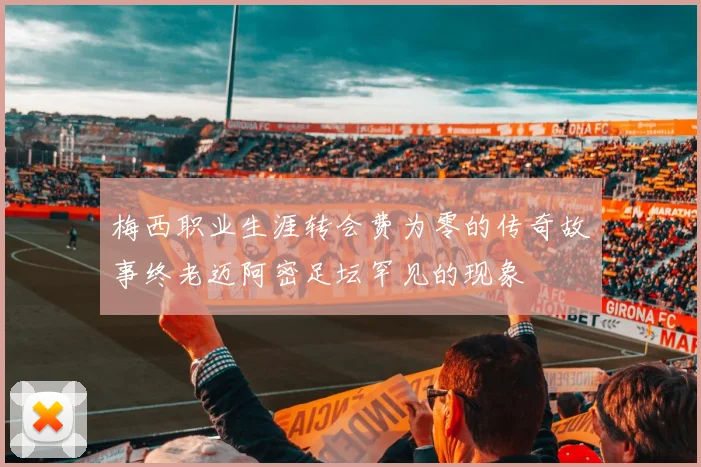 梅西职业生涯转会费为零的传奇故事终老迈阿密足坛罕见的现象