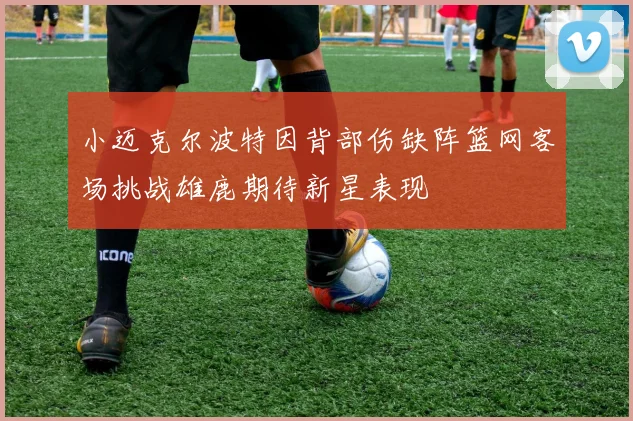 小迈克尔波特因背部伤缺阵篮网客场挑战雄鹿期待新星表现