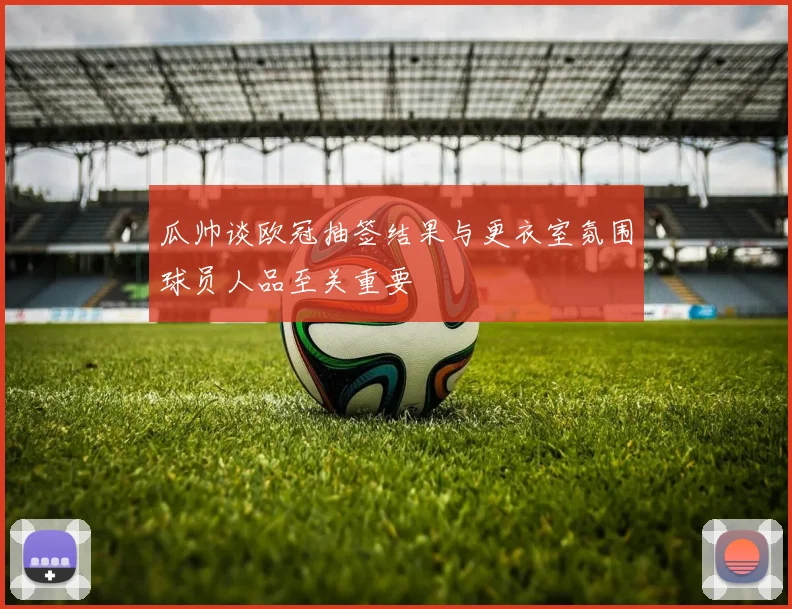 瓜帅谈欧冠抽签结果与更衣室氛围球员人品至关重要