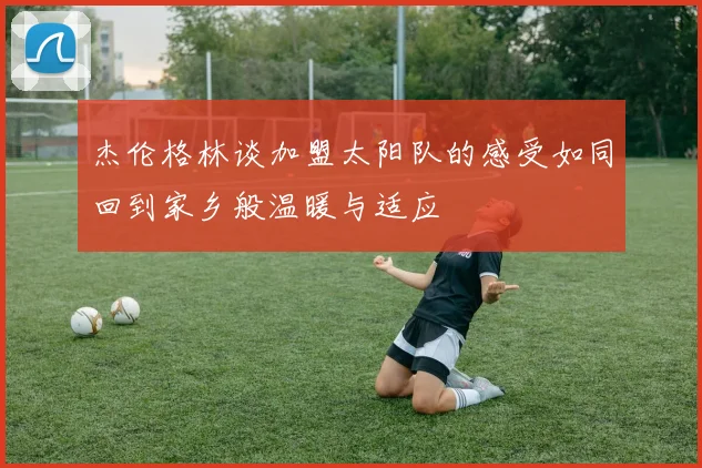 杰伦格林谈加盟太阳队的感受如同回到家乡般温暖与适应