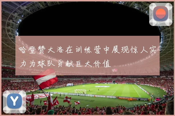 哈登赞大洛在训练营中展现惊人实力为球队贡献巨大价值