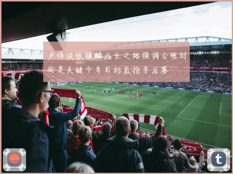 卢伟谈张镇麟成长之路强调合练时间是关键今年目标直指季后赛