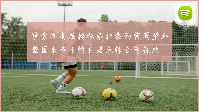 萨索洛高层揭秘弗拉泰西曾渴望加盟国米洛卡特利差点转会阿森纳