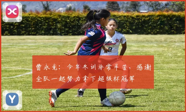 曹永竞：今年冬训非常辛苦，感谢全队一起努力拿下超级杯冠军
