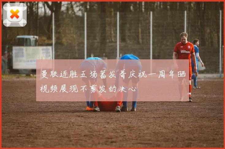 曼联连胜五场蓄发哥庆祝一周年晒视频展现不剪发的决心