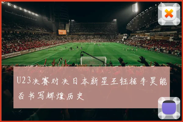 U23决赛对决日本新星王钰栋李昊能否书写辉煌历史
