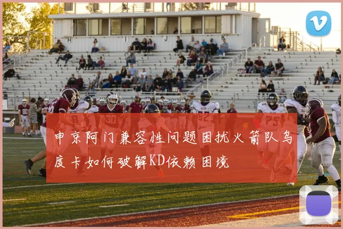 申京阿门兼容性问题困扰火箭队乌度卡如何破解KD依赖困境