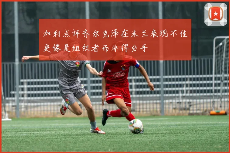 加利点评齐尔克泽在米兰表现不佳更像是组织者而非得分手
