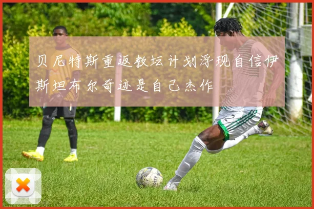 贝尼特斯重返教坛计划浮现自信伊斯坦布尔奇迹是自己杰作