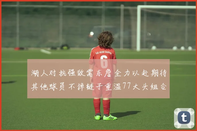 湖人对抗强敌需东詹全力以赴期待其他球员不掉链子重温77大头组合辉煌