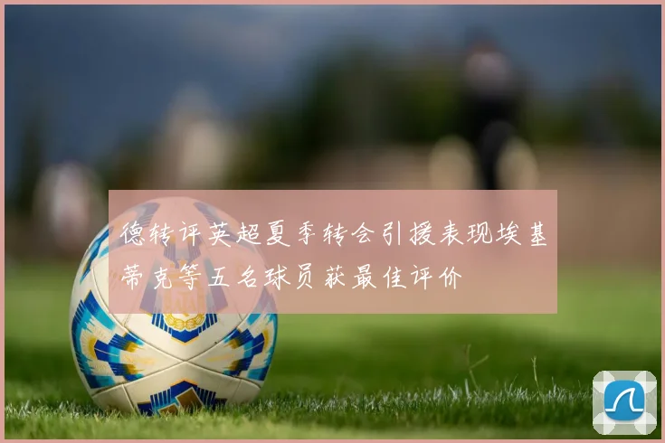 德转评英超夏季转会引援表现埃基蒂克等五名球员获最佳评价