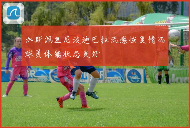 加斯佩里尼谈迪巴拉流感恢复情况球员体能状态良好