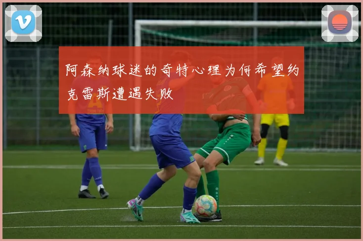 阿森纳球迷的奇特心理为何希望约克雷斯遭遇失败