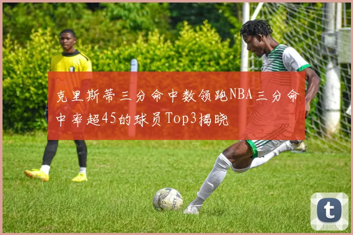 克里斯蒂三分命中数领跑NBA三分命中率超45的球员Top3揭晓