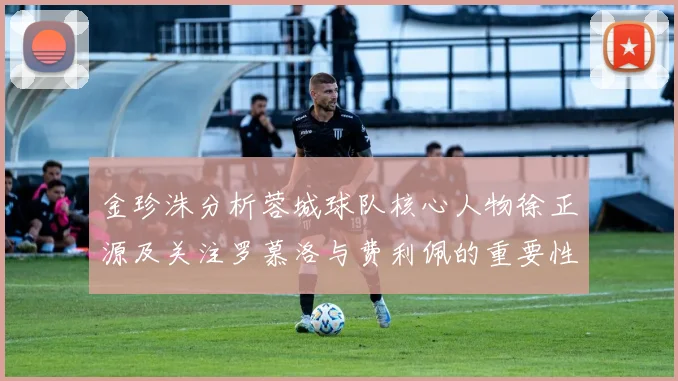 金珍洙分析蓉城球队核心人物徐正源及关注罗慕洛与费利佩的重要性