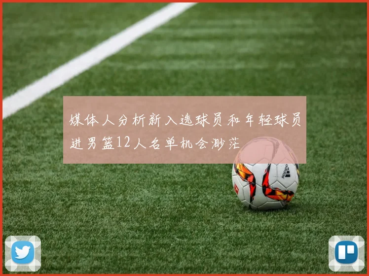 媒体人分析新入选球员和年轻球员进男篮12人名单机会渺茫