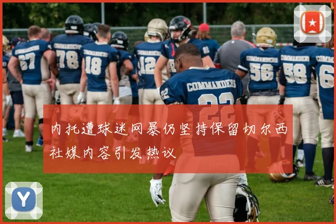 内托遭球迷网暴仍坚持保留切尔西社媒内容引发热议