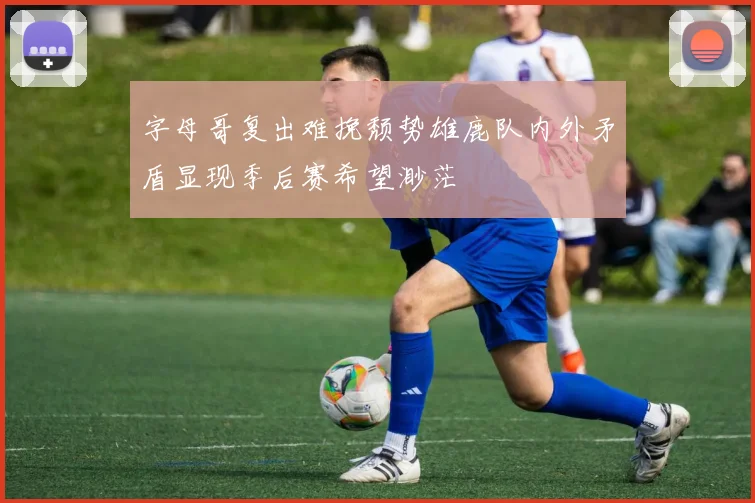 字母哥复出难挽颓势雄鹿队内外矛盾显现季后赛希望渺茫