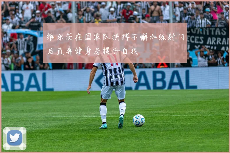 维尔茨在国家队拼搏不懈加练射门后直奔健身房提升自我
